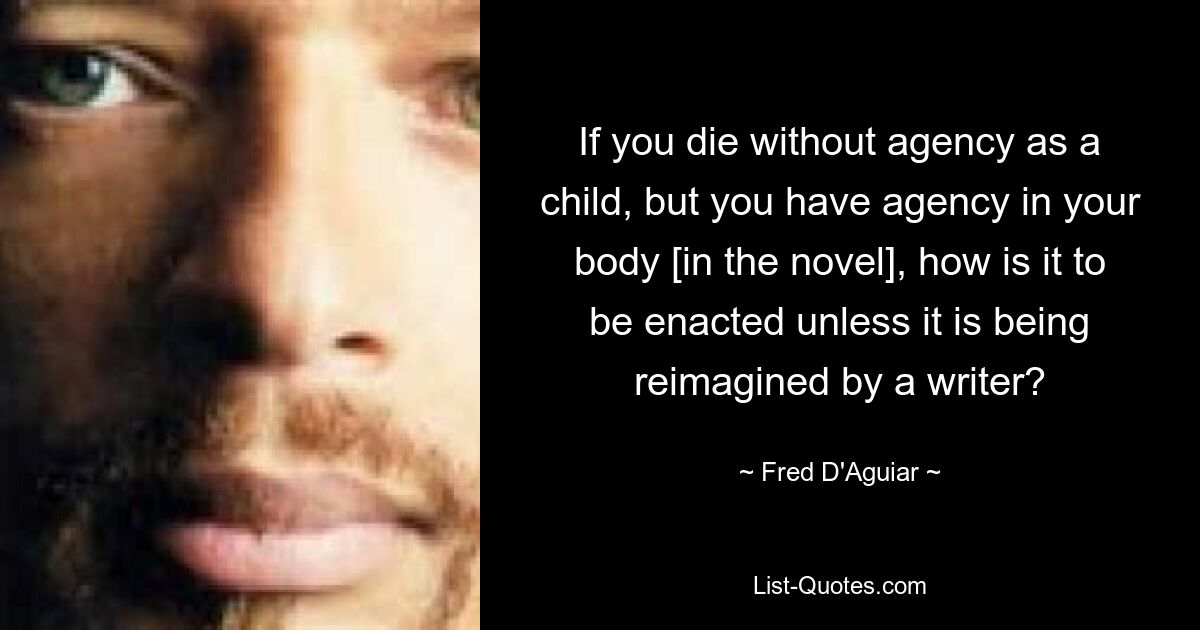 If you die without agency as a child, but you have agency in your body [in the novel], how is it to be enacted unless it is being reimagined by a writer? — © Fred D'Aguiar