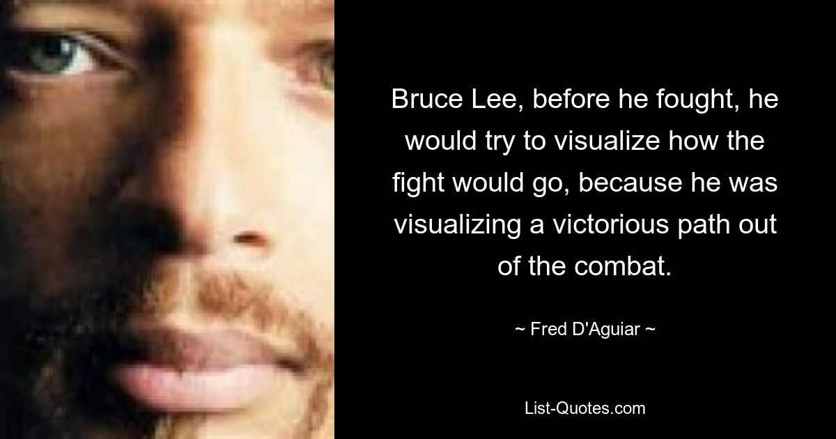 Bruce Lee, before he fought, he would try to visualize how the fight would go, because he was visualizing a victorious path out of the combat. — © Fred D'Aguiar