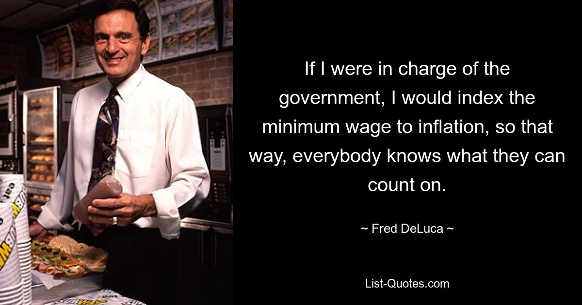 If I were in charge of the government, I would index the minimum wage to inflation, so that way, everybody knows what they can count on. — © Fred DeLuca