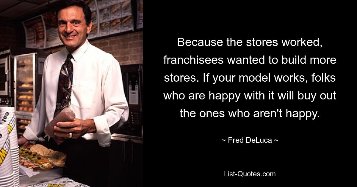 Because the stores worked, franchisees wanted to build more stores. If your model works, folks who are happy with it will buy out the ones who aren't happy. — © Fred DeLuca