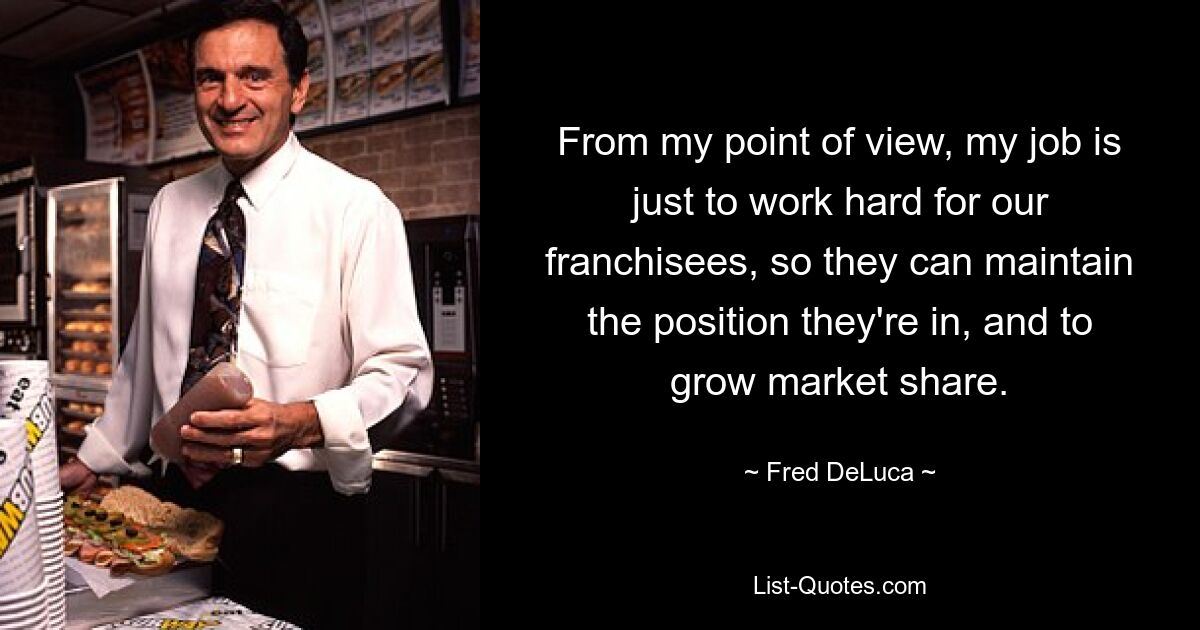 From my point of view, my job is just to work hard for our franchisees, so they can maintain the position they're in, and to grow market share. — © Fred DeLuca