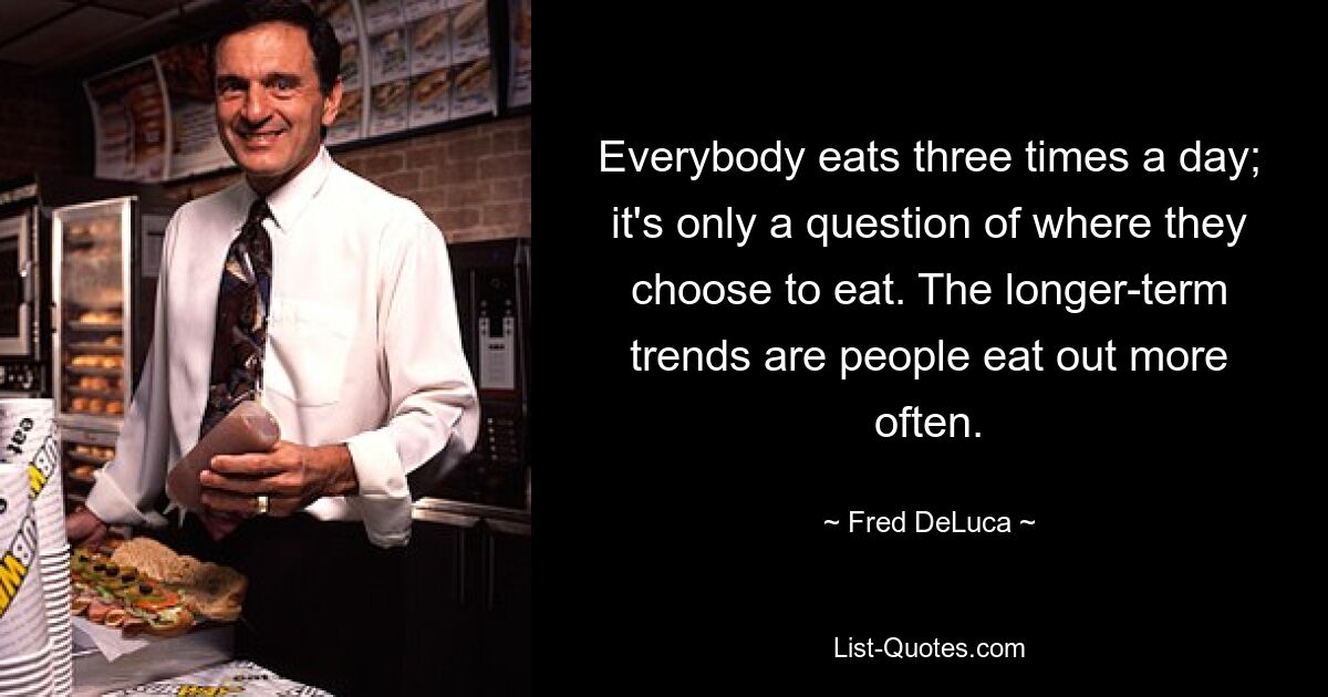 Everybody eats three times a day; it's only a question of where they choose to eat. The longer-term trends are people eat out more often. — © Fred DeLuca