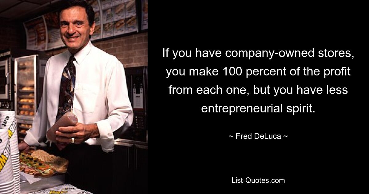 If you have company-owned stores, you make 100 percent of the profit from each one, but you have less entrepreneurial spirit. — © Fred DeLuca