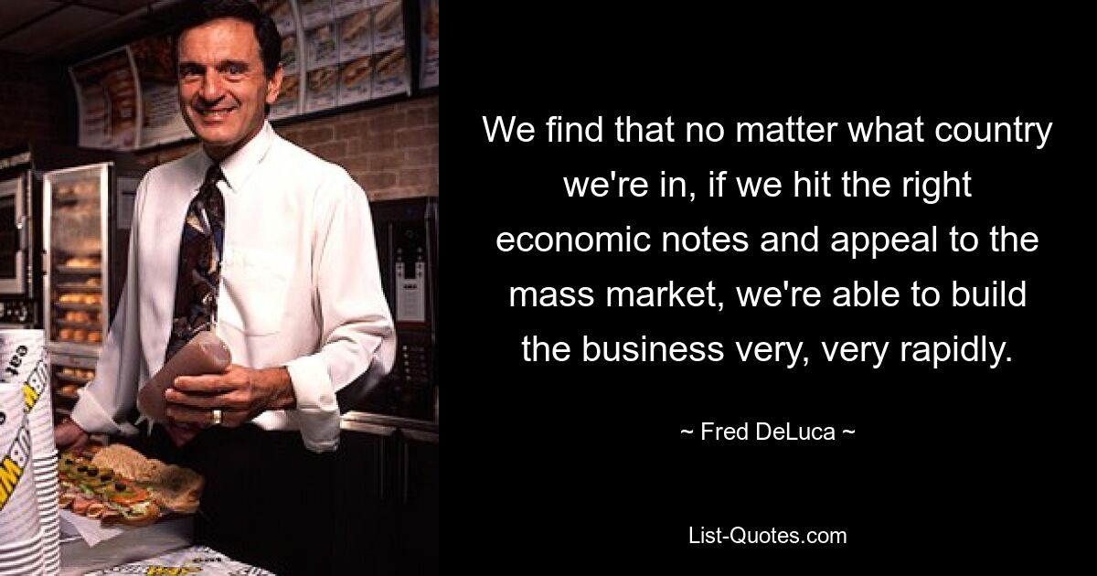 We find that no matter what country we're in, if we hit the right economic notes and appeal to the mass market, we're able to build the business very, very rapidly. — © Fred DeLuca