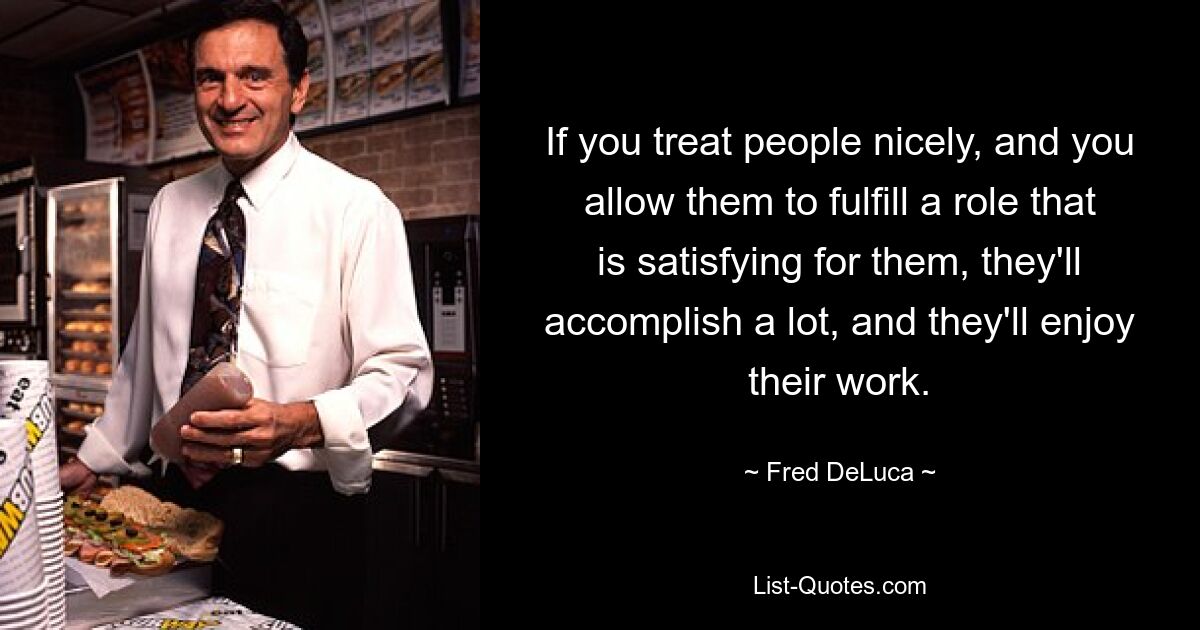 If you treat people nicely, and you allow them to fulfill a role that is satisfying for them, they'll accomplish a lot, and they'll enjoy their work. — © Fred DeLuca