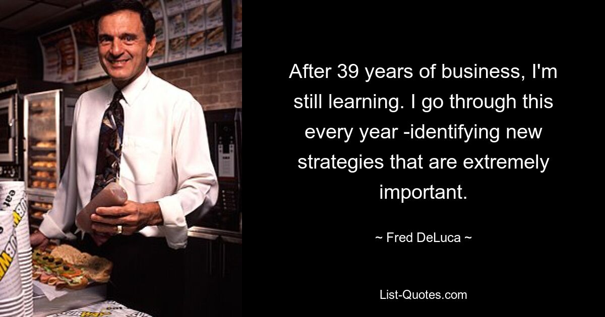 After 39 years of business, I'm still learning. I go through this every year -identifying new strategies that are extremely important. — © Fred DeLuca