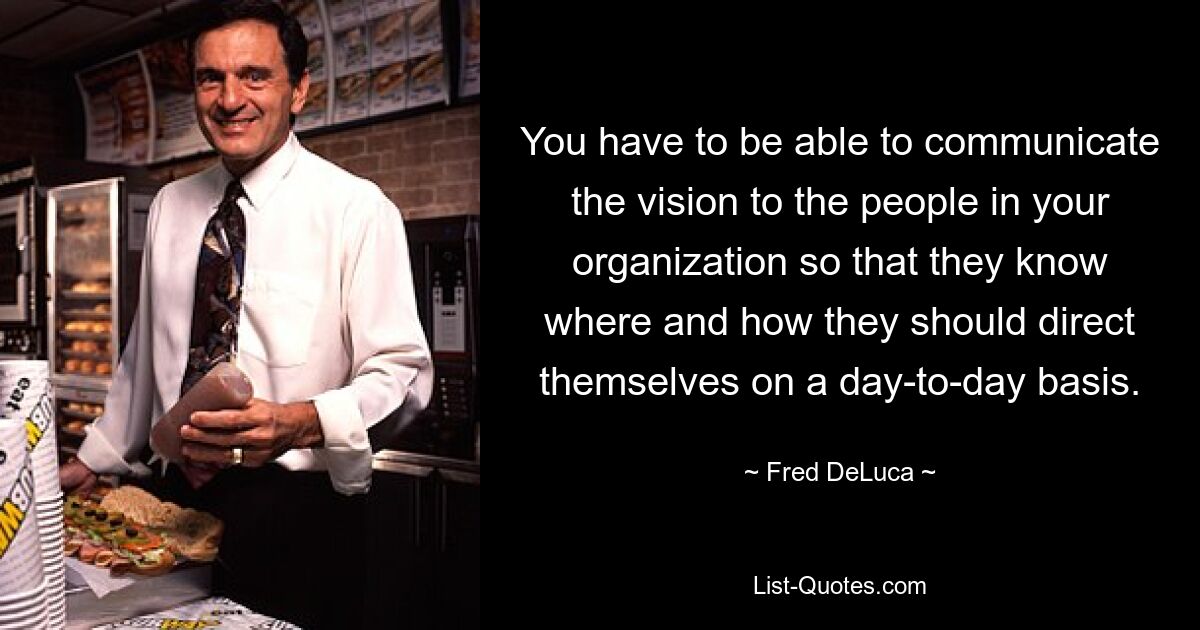 You have to be able to communicate the vision to the people in your organization so that they know where and how they should direct themselves on a day-to-day basis. — © Fred DeLuca