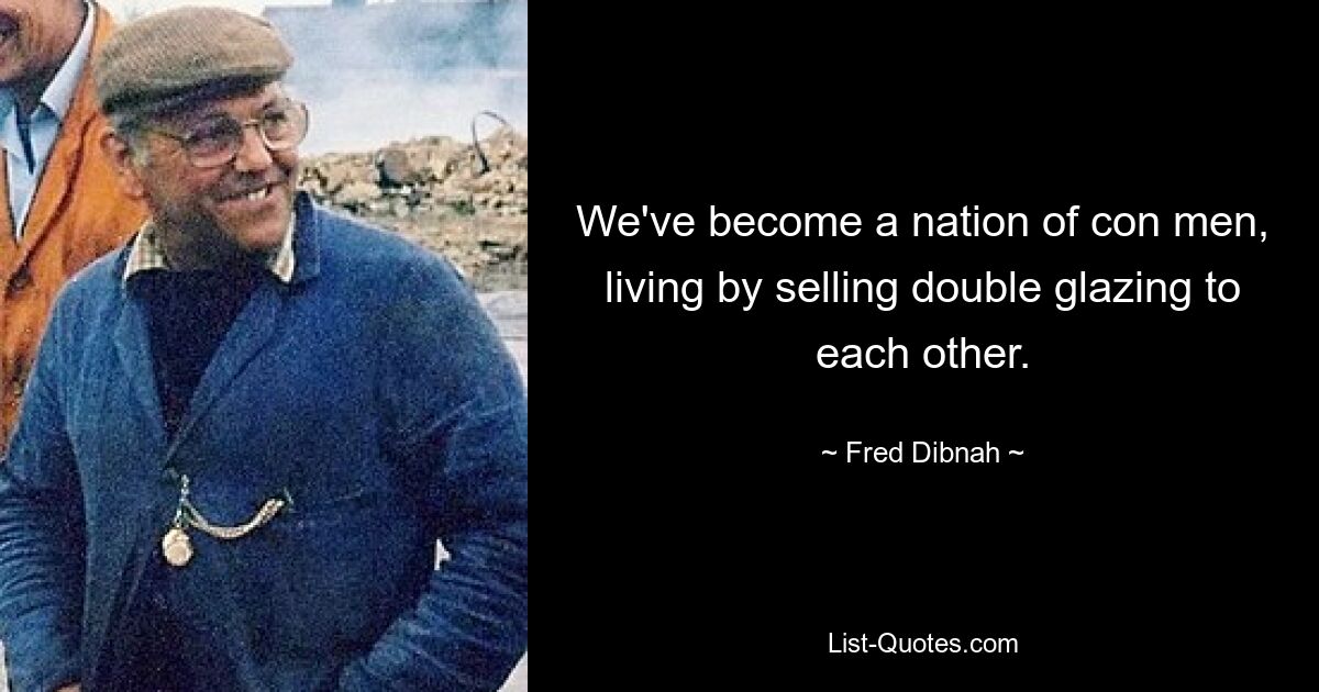 We've become a nation of con men, living by selling double glazing to each other. — © Fred Dibnah