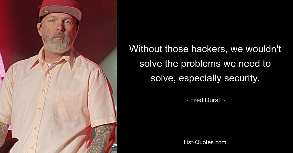 Without those hackers, we wouldn't solve the problems we need to solve, especially security. — © Fred Durst