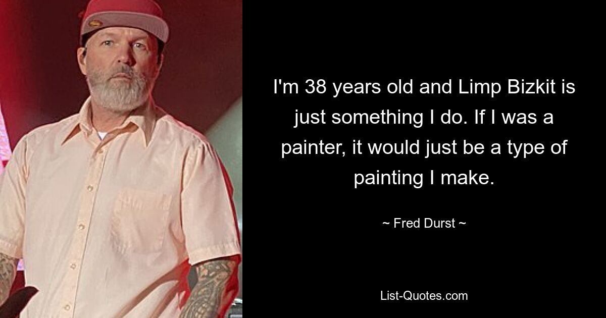 I'm 38 years old and Limp Bizkit is just something I do. If I was a painter, it would just be a type of painting I make. — © Fred Durst