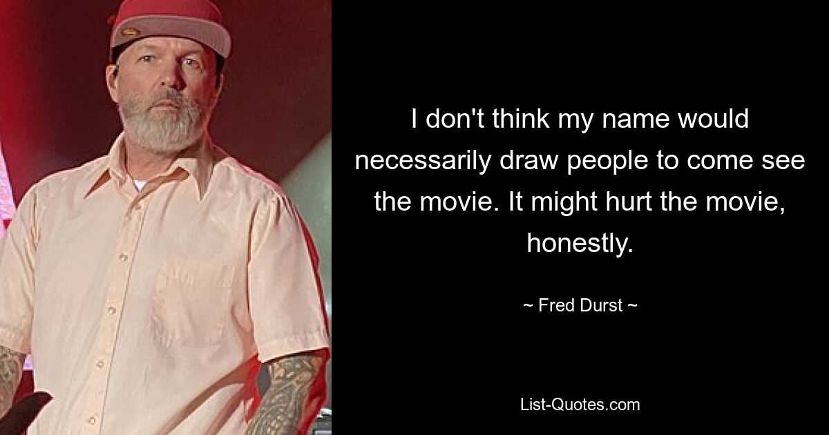 I don't think my name would necessarily draw people to come see the movie. It might hurt the movie, honestly. — © Fred Durst