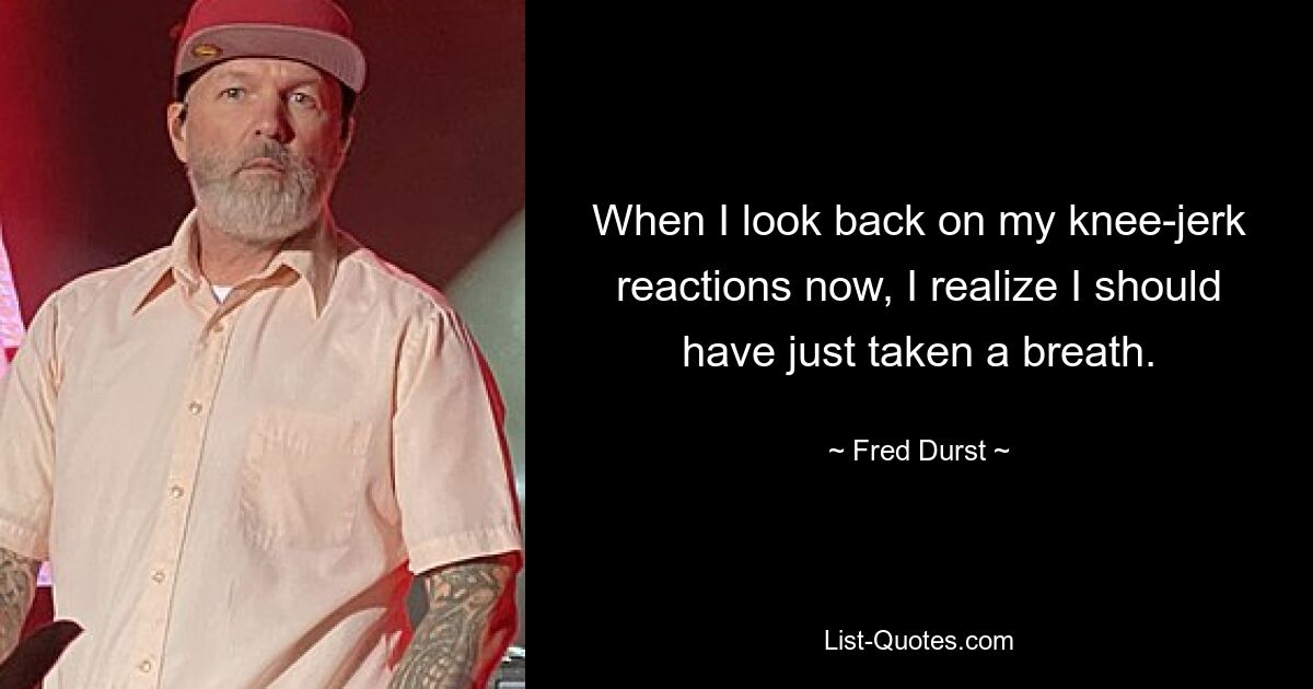 When I look back on my knee-jerk reactions now, I realize I should have just taken a breath. — © Fred Durst