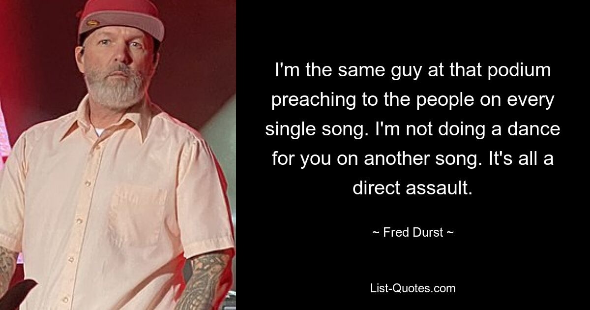 I'm the same guy at that podium preaching to the people on every single song. I'm not doing a dance for you on another song. It's all a direct assault. — © Fred Durst