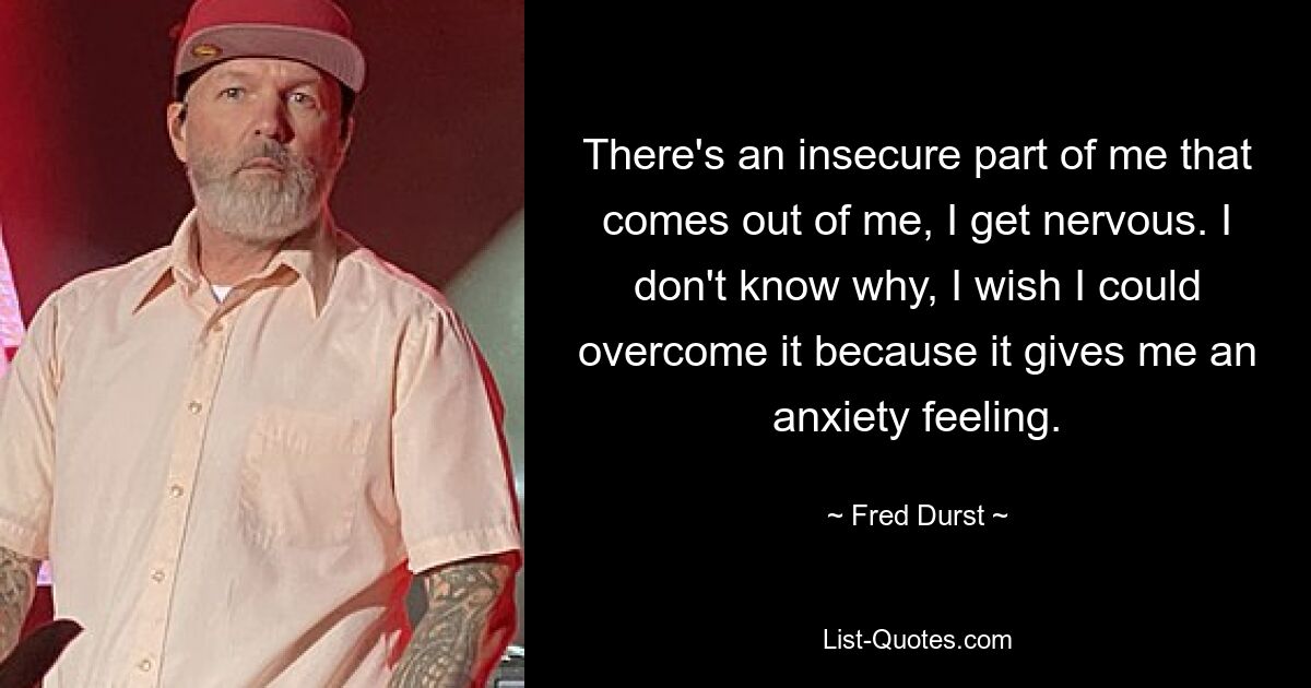 There's an insecure part of me that comes out of me, I get nervous. I don't know why, I wish I could overcome it because it gives me an anxiety feeling. — © Fred Durst