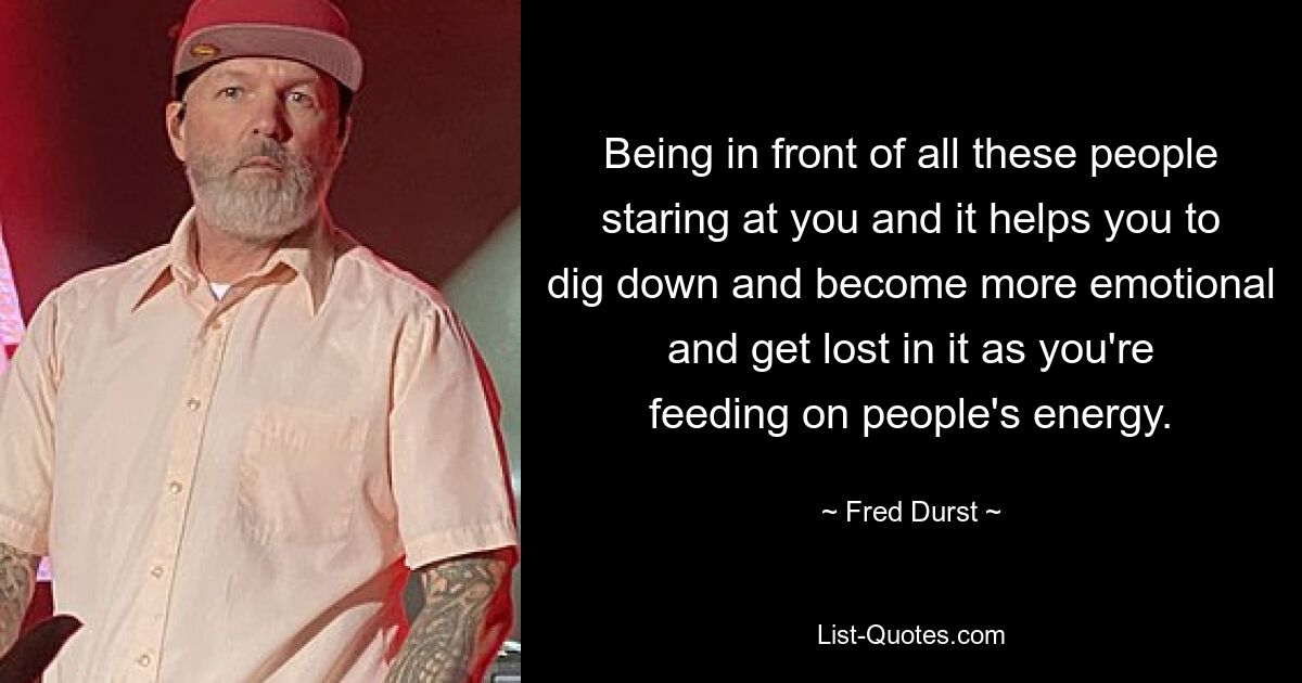 Being in front of all these people staring at you and it helps you to dig down and become more emotional and get lost in it as you're feeding on people's energy. — © Fred Durst