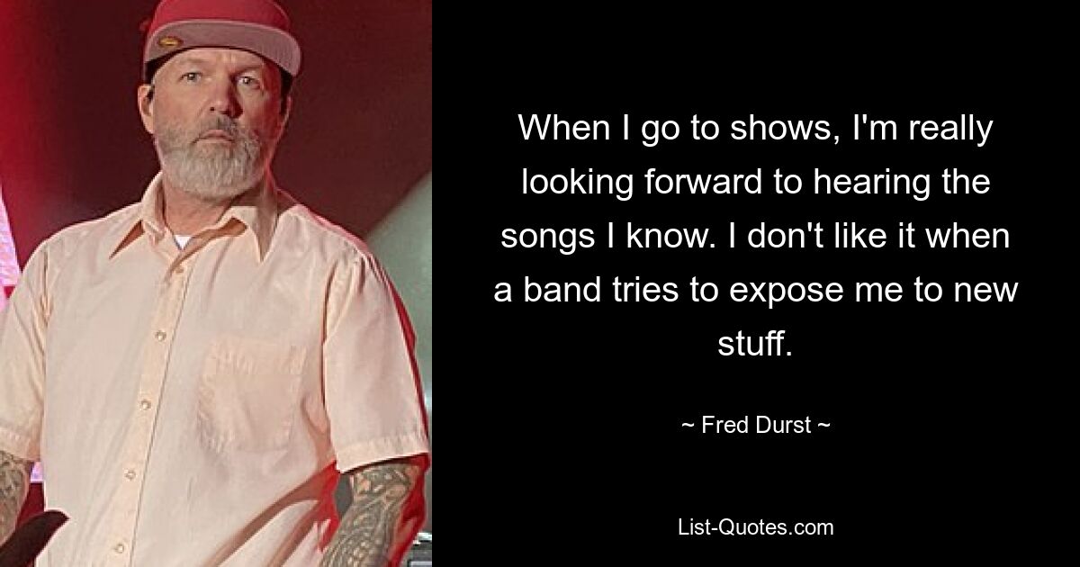 When I go to shows, I'm really looking forward to hearing the songs I know. I don't like it when a band tries to expose me to new stuff. — © Fred Durst