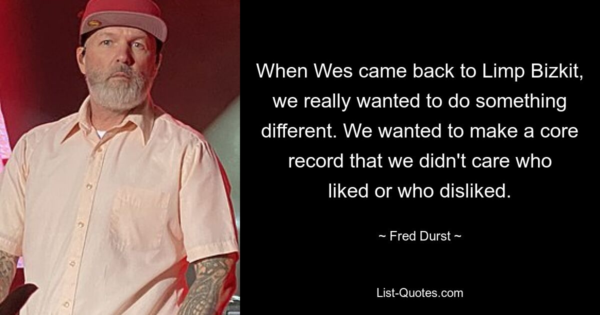 When Wes came back to Limp Bizkit, we really wanted to do something different. We wanted to make a core record that we didn't care who liked or who disliked. — © Fred Durst