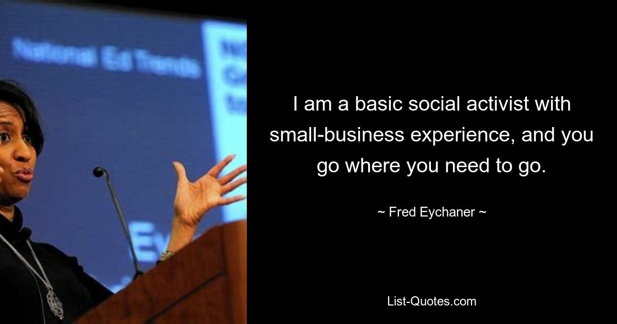 I am a basic social activist with small-business experience, and you go where you need to go. — © Fred Eychaner