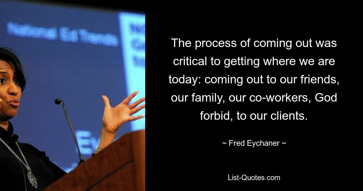 The process of coming out was critical to getting where we are today: coming out to our friends, our family, our co-workers, God forbid, to our clients. — © Fred Eychaner