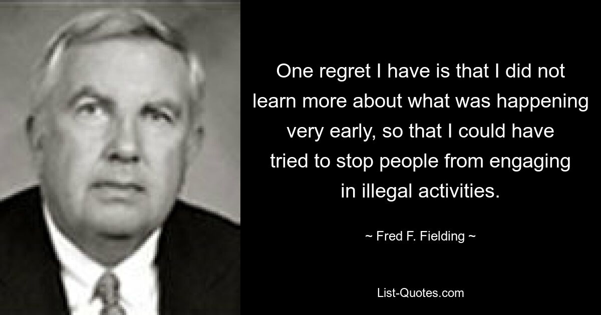 One regret I have is that I did not learn more about what was happening very early, so that I could have tried to stop people from engaging in illegal activities. — © Fred F. Fielding