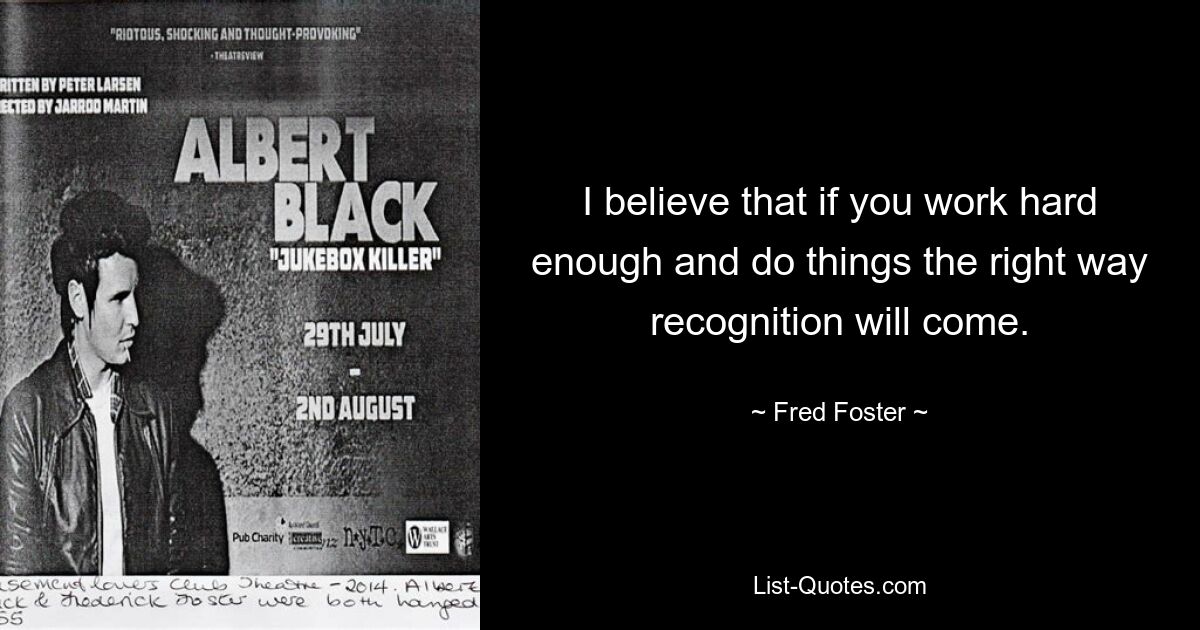 I believe that if you work hard enough and do things the right way recognition will come. — © Fred Foster