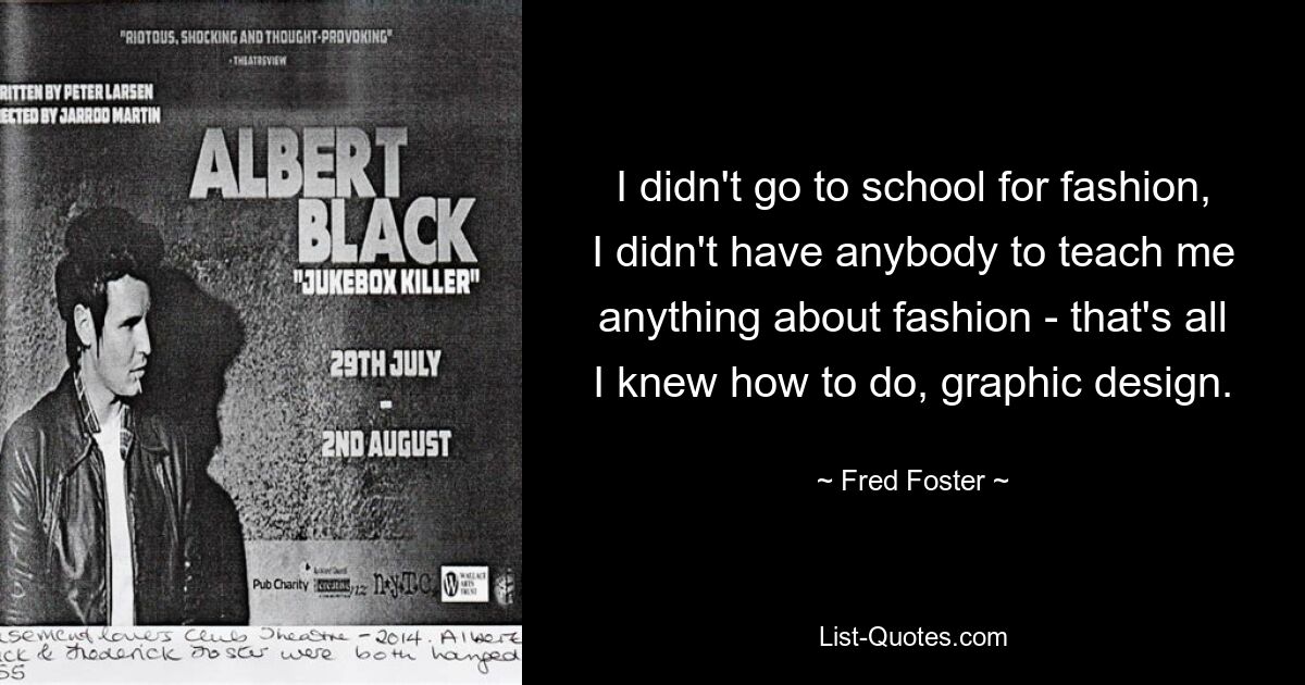 I didn't go to school for fashion, I didn't have anybody to teach me anything about fashion - that's all I knew how to do, graphic design. — © Fred Foster