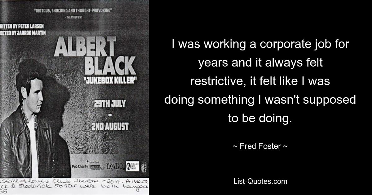 I was working a corporate job for years and it always felt restrictive, it felt like I was doing something I wasn't supposed to be doing. — © Fred Foster