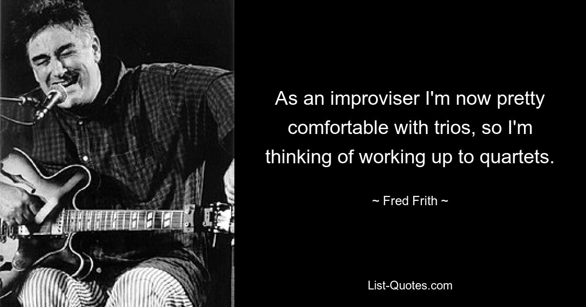 As an improviser I'm now pretty comfortable with trios, so I'm thinking of working up to quartets. — © Fred Frith