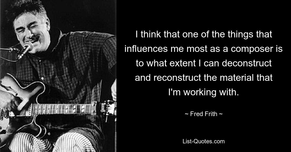 I think that one of the things that influences me most as a composer is to what extent I can deconstruct and reconstruct the material that I'm working with. — © Fred Frith