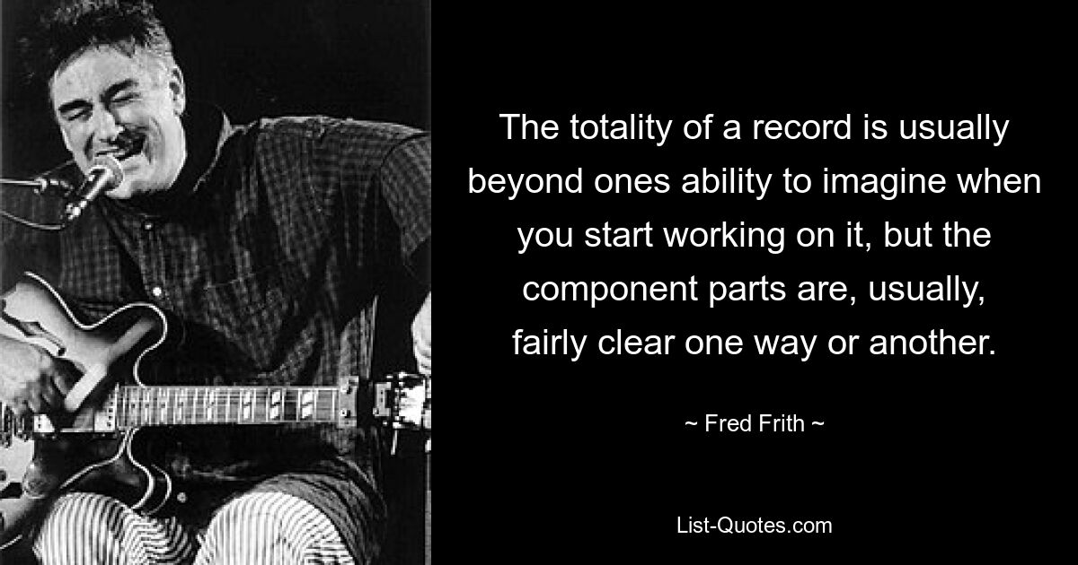 The totality of a record is usually beyond ones ability to imagine when you start working on it, but the component parts are, usually, fairly clear one way or another. — © Fred Frith