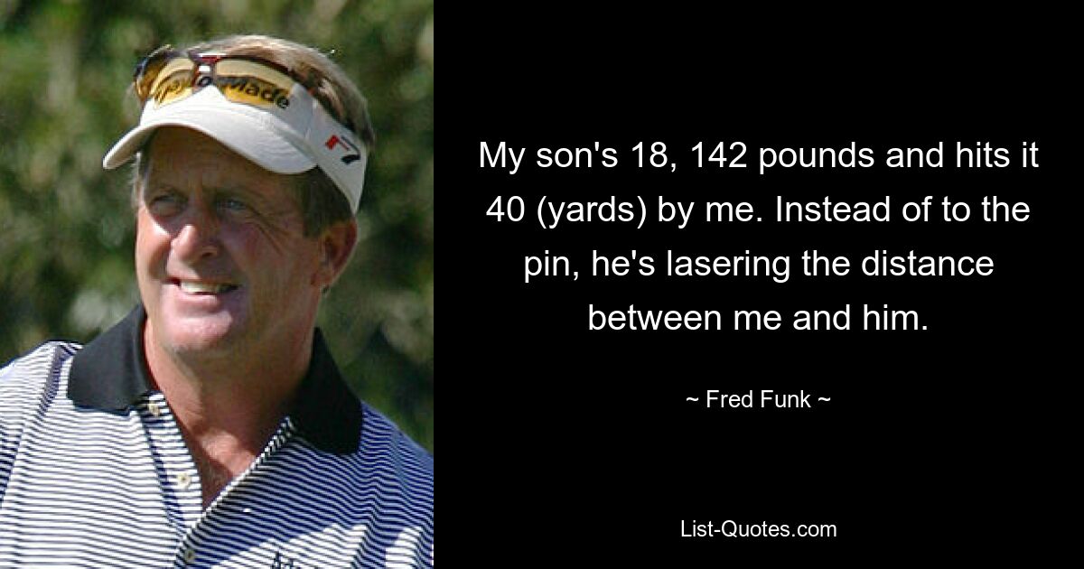 My son's 18, 142 pounds and hits it 40 (yards) by me. Instead of to the pin, he's lasering the distance between me and him. — © Fred Funk