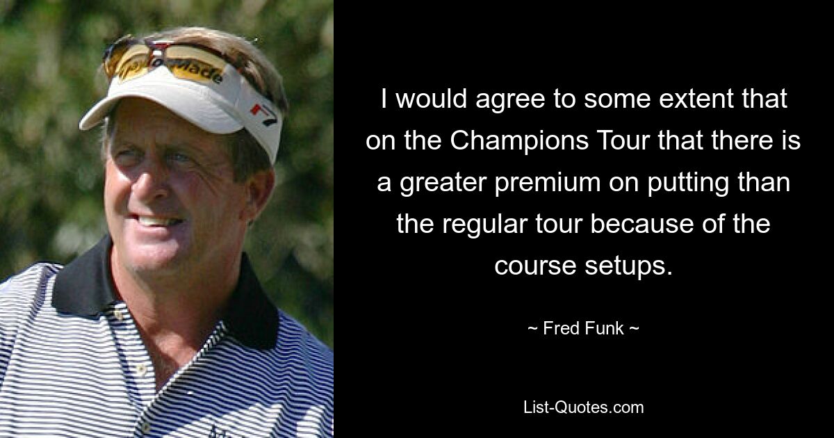 I would agree to some extent that on the Champions Tour that there is a greater premium on putting than the regular tour because of the course setups. — © Fred Funk