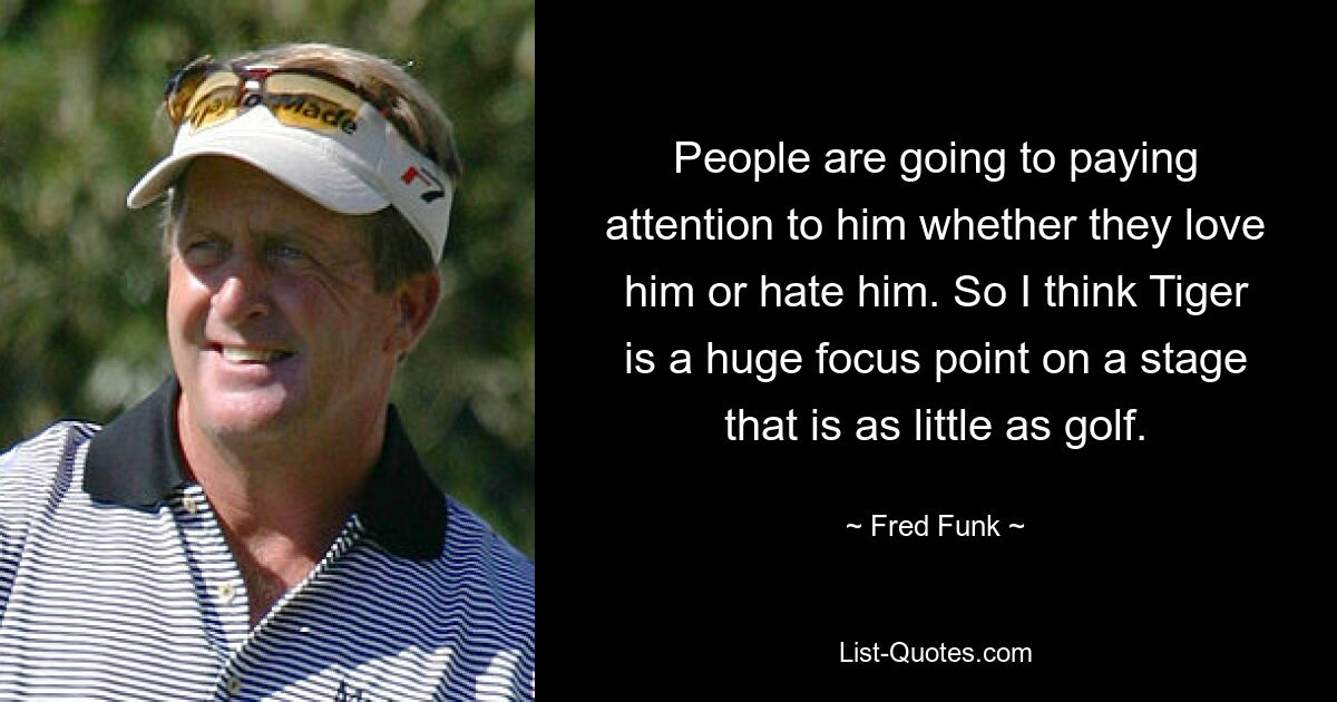 People are going to paying attention to him whether they love him or hate him. So I think Tiger is a huge focus point on a stage that is as little as golf. — © Fred Funk