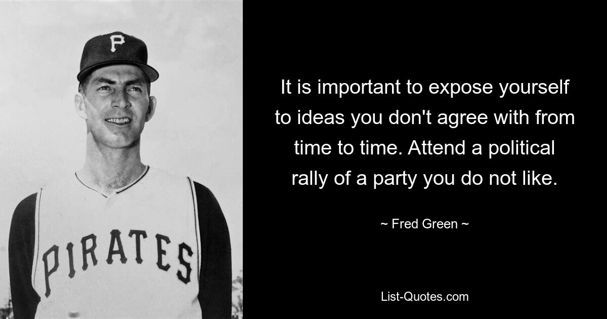 It is important to expose yourself to ideas you don't agree with from time to time. Attend a political rally of a party you do not like. — © Fred Green