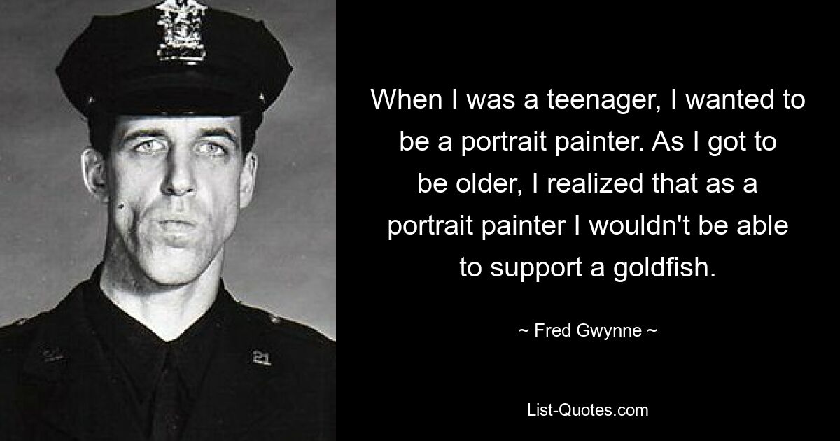 When I was a teenager, I wanted to be a portrait painter. As I got to be older, I realized that as a portrait painter I wouldn't be able to support a goldfish. — © Fred Gwynne