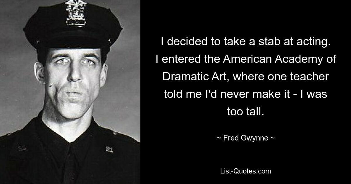 I decided to take a stab at acting. I entered the American Academy of Dramatic Art, where one teacher told me I'd never make it - I was too tall. — © Fred Gwynne