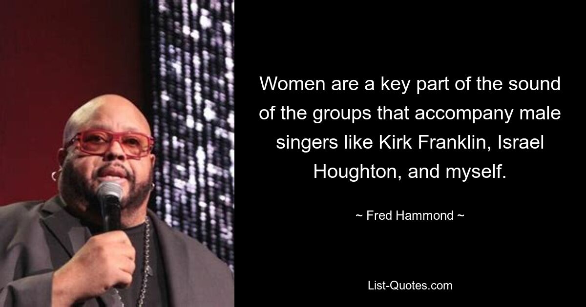 Women are a key part of the sound of the groups that accompany male singers like Kirk Franklin, Israel Houghton, and myself. — © Fred Hammond