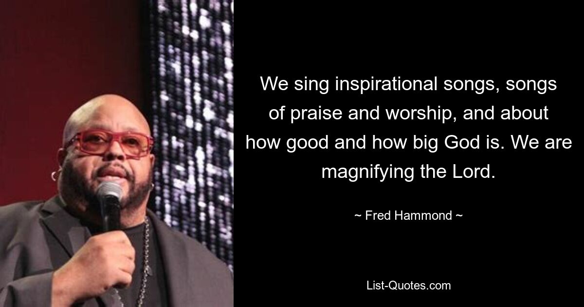 We sing inspirational songs, songs of praise and worship, and about how good and how big God is. We are magnifying the Lord. — © Fred Hammond