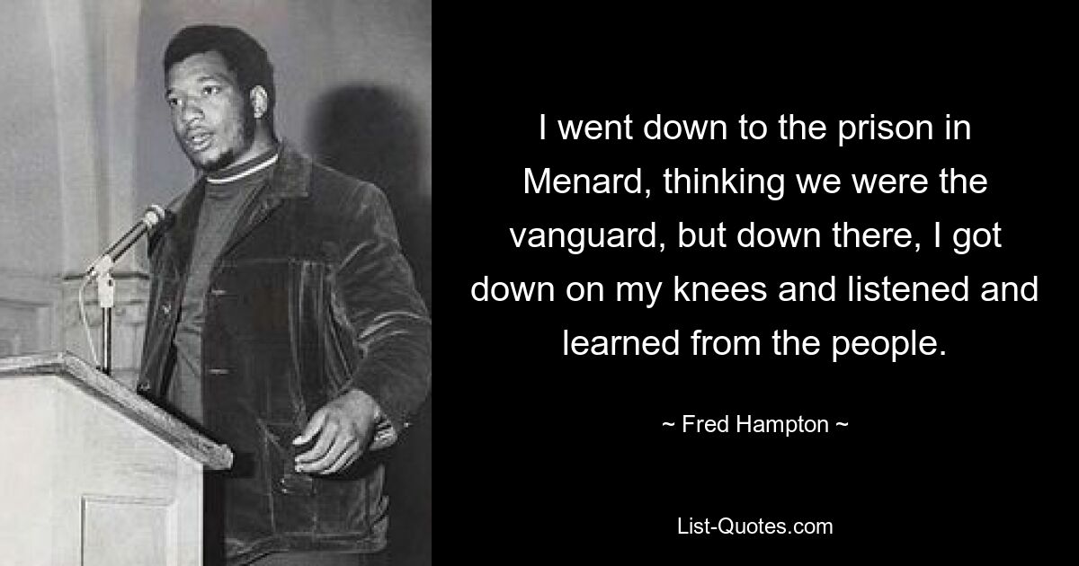 I went down to the prison in Menard, thinking we were the vanguard, but down there, I got down on my knees and listened and learned from the people. — © Fred Hampton