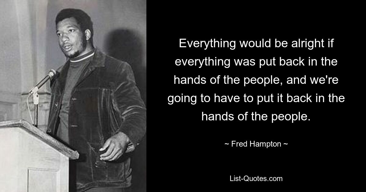 Everything would be alright if everything was put back in the hands of the people, and we're going to have to put it back in the hands of the people. — © Fred Hampton