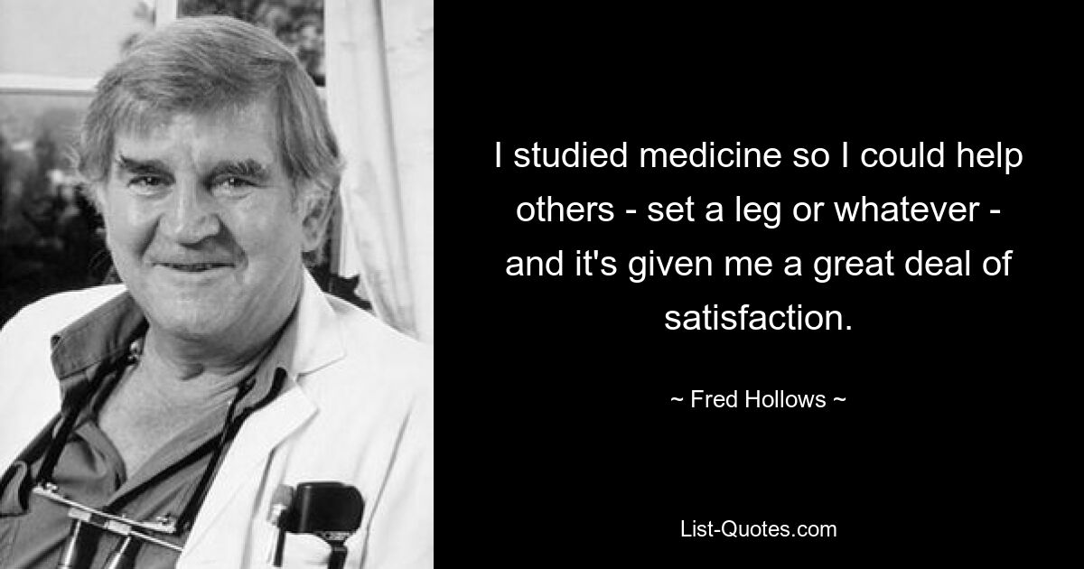 I studied medicine so I could help others - set a leg or whatever - and it's given me a great deal of satisfaction. — © Fred Hollows