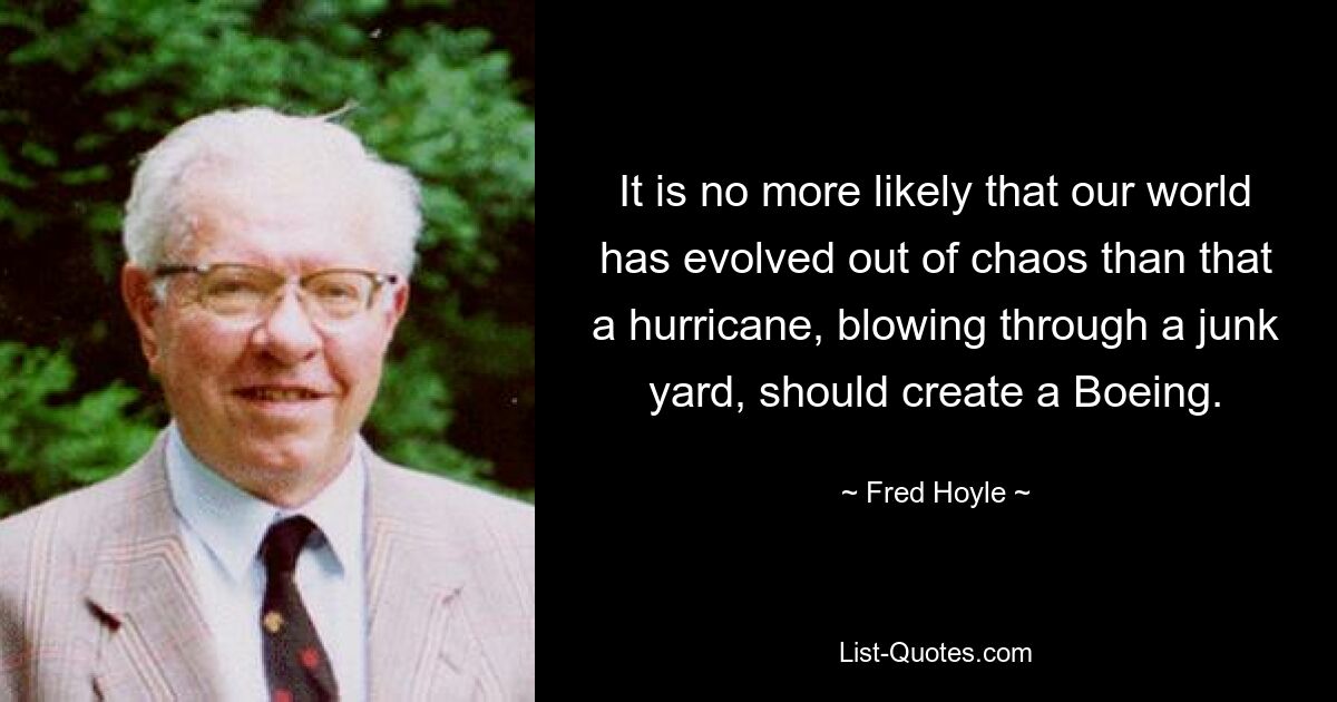 It is no more likely that our world has evolved out of chaos than that a hurricane, blowing through a junk yard, should create a Boeing. — © Fred Hoyle