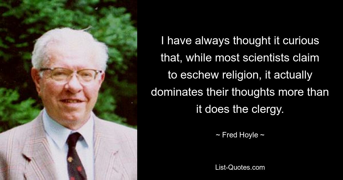 I have always thought it curious that, while most scientists claim to eschew religion, it actually dominates their thoughts more than it does the clergy. — © Fred Hoyle