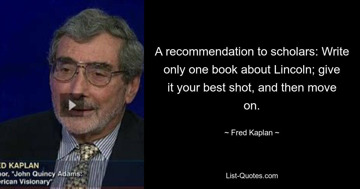 A recommendation to scholars: Write only one book about Lincoln; give it your best shot, and then move on. — © Fred Kaplan