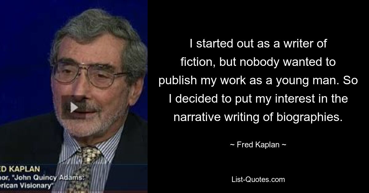 I started out as a writer of fiction, but nobody wanted to publish my work as a young man. So I decided to put my interest in the narrative writing of biographies. — © Fred Kaplan