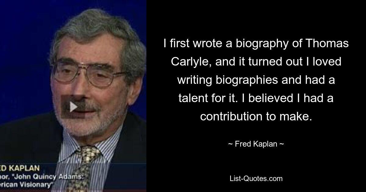 I first wrote a biography of Thomas Carlyle, and it turned out I loved writing biographies and had a talent for it. I believed I had a contribution to make. — © Fred Kaplan