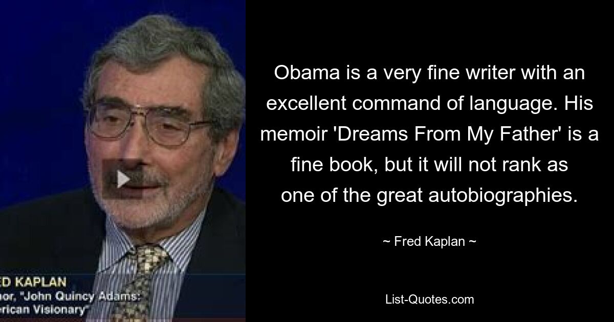 Obama is a very fine writer with an excellent command of language. His memoir 'Dreams From My Father' is a fine book, but it will not rank as one of the great autobiographies. — © Fred Kaplan