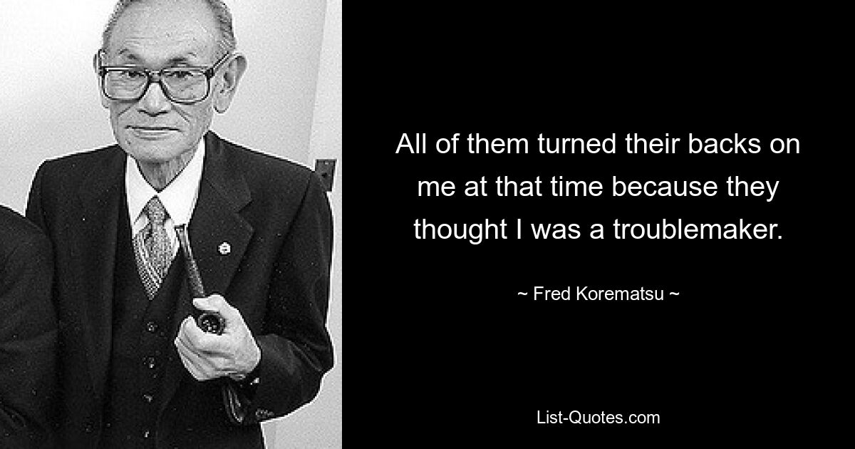 All of them turned their backs on me at that time because they thought I was a troublemaker. — © Fred Korematsu