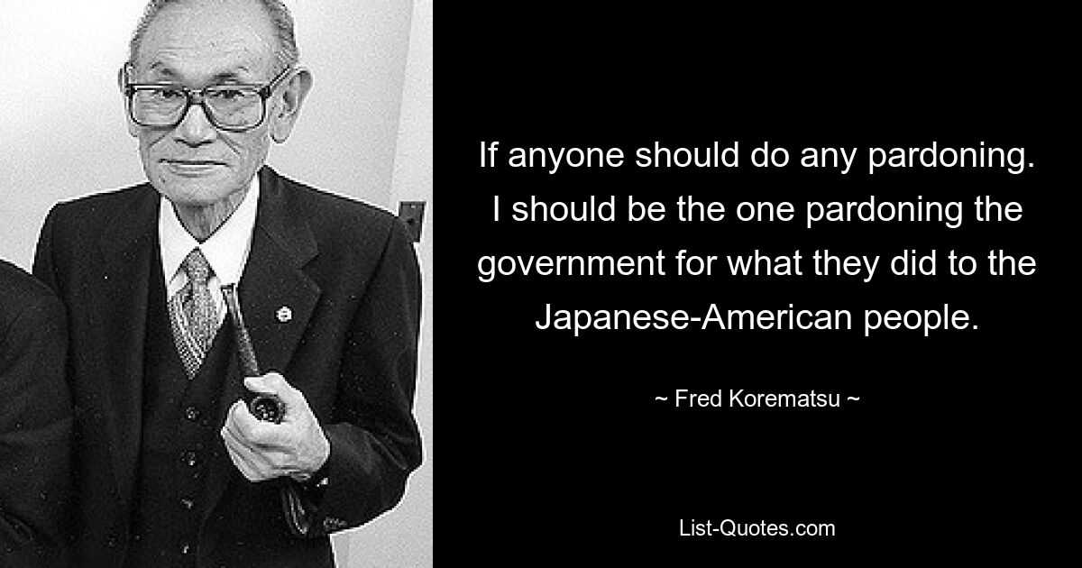 If anyone should do any pardoning. I should be the one pardoning the government for what they did to the Japanese-American people. — © Fred Korematsu