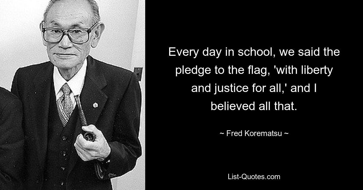 Every day in school, we said the pledge to the flag, 'with liberty and justice for all,' and I believed all that. — © Fred Korematsu